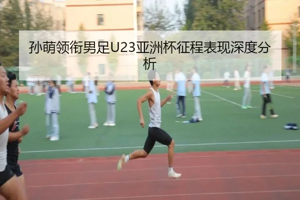 孙萌领衔男足U23亚洲杯征程表现深度分析